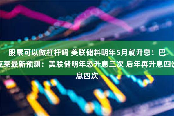 股票可以做杠杆吗 美联储料明年5月就升息！巴克莱最新预测：美联储明年恐升息三次 后年再升息四次