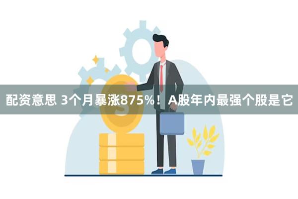 配资意思 3个月暴涨875%！A股年内最强个股是它
