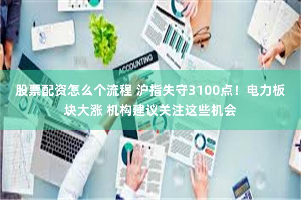 股票配资怎么个流程 沪指失守3100点！电力板块大涨 机构建议关注这些机会