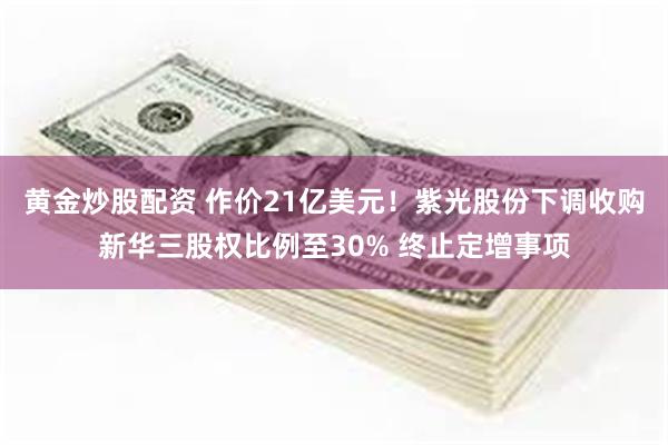 黄金炒股配资 作价21亿美元！紫光股份下调收购新华三股权比例至30% 终止定增事项