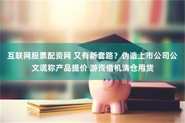 互联网股票配资网 又有新套路？伪造上市公司公文谎称产品提价 游资借机清仓甩货