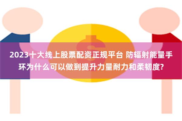 2023十大线上股票配资正规平台 防辐射能量手环为什么可以做到提升力量耐力和柔韧度?