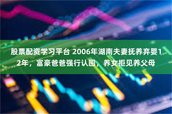股票配资学习平台 2006年湖南夫妻抚养弃婴12年，富豪爸爸强行认回，养女拒见养父母