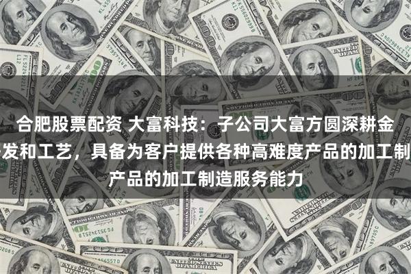合肥股票配资 大富科技：子公司大富方圆深耕金属材料的研发和工艺，具备为客户提供各种高难度产品的加工制造服务能力