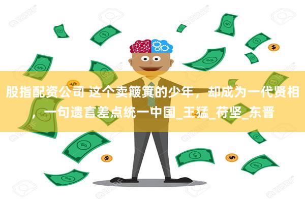 股指配资公司 这个卖簸箕的少年，却成为一代贤相，一句遗言差点统一中国_王猛_苻坚_东晋