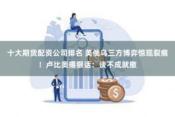 十大期货配资公司排名 美俄乌三方博弈惊现裂痕！卢比奥撂狠话：谈不成就撤