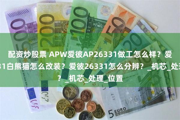 配资炒股票 APW爱彼AP26331做工怎么样？爱彼26331白熊猫怎么改装？爱彼26331怎么分辨？_机芯_处理_位置