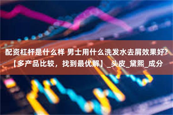 配资杠杆是什么样 男士用什么洗发水去屑效果好?【多产品比较，找到最优解】_头皮_黛熙_成分