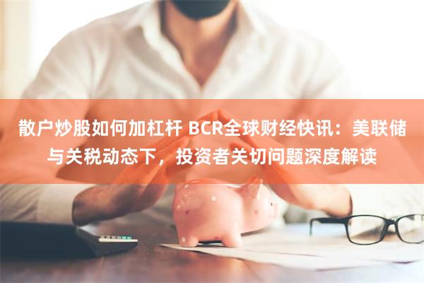 散户炒股如何加杠杆 BCR全球财经快讯：美联储与关税动态下，投资者关切问题深度解读