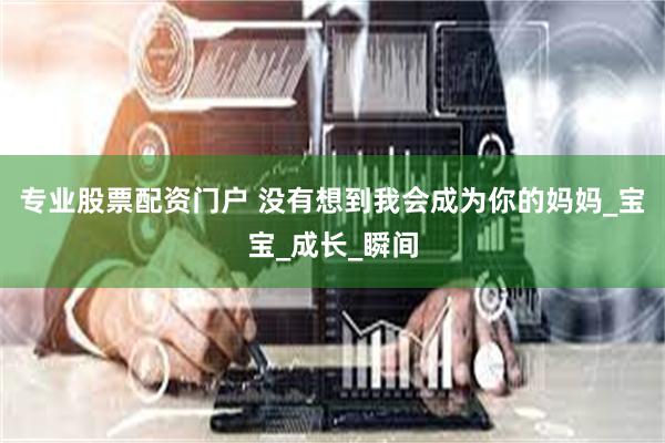 专业股票配资门户 没有想到我会成为你的妈妈_宝宝_成长_瞬间