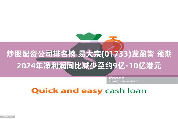 炒股配资公司排名榜 易大宗(01733)发盈警 预期2024年净利润同比减少至约9亿-10亿港元