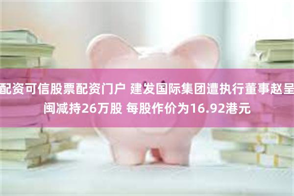 配资可信股票配资门户 建发国际集团遭执行董事赵呈闽减持26万股 每股作价为16.92港元