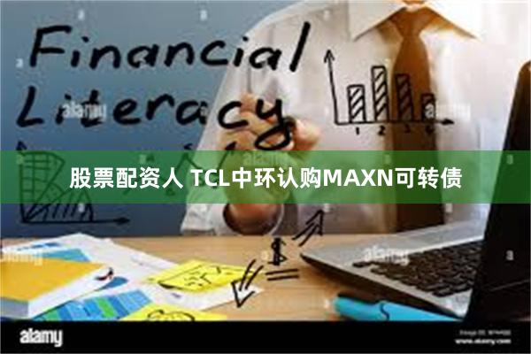 股票配资人 TCL中环认购MAXN可转债