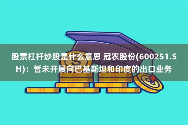 股票杠杆炒股是什么意思 冠农股份(600251.SH)：暂未开展向巴基斯坦和印度的出口业务