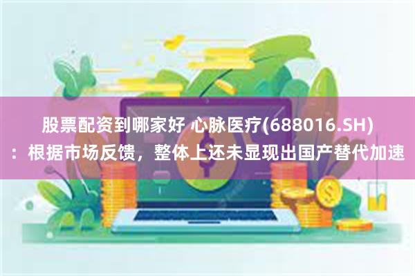 股票配资到哪家好 心脉医疗(688016.SH)：根据市场反馈，整体上还未显现出国产替代加速