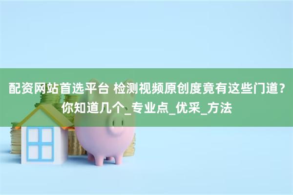 配资网站首选平台 检测视频原创度竟有这些门道？你知道几个_专业点_优采_方法