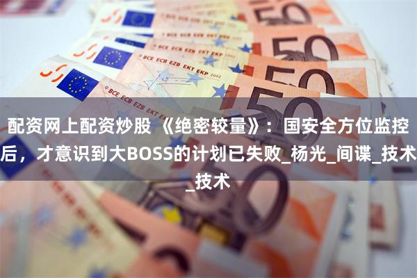 配资网上配资炒股 《绝密较量》：国安全方位监控后，才意识到大BOSS的计划已失败_杨光_间谍_技术