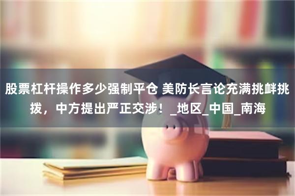 股票杠杆操作多少强制平仓 美防长言论充满挑衅挑拨，中方提出严正交涉！_地区_中国_南海