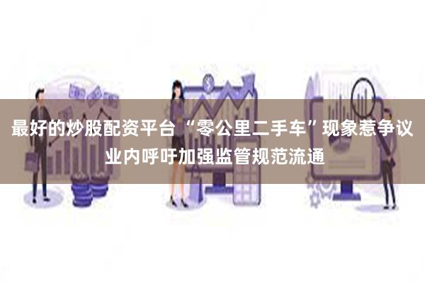 最好的炒股配资平台 “零公里二手车”现象惹争议 业内呼吁加强监管规范流通
