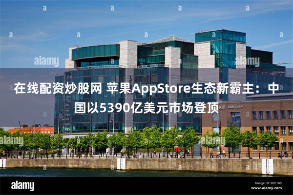 在线配资炒股网 苹果AppStore生态新霸主：中国以5390亿美元市场登顶