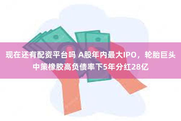 现在还有配资平台吗 A股年内最大IPO，轮胎巨头中策橡胶高负债率下5年分红28亿