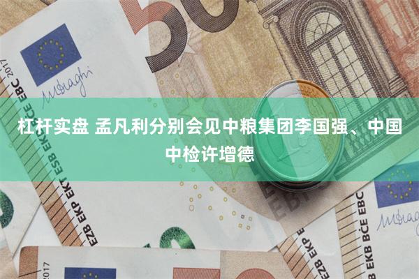 杠杆实盘 孟凡利分别会见中粮集团李国强、中国中检许增德