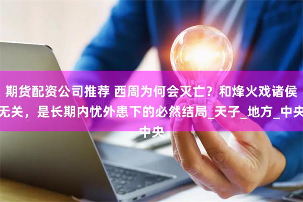 期货配资公司推荐 西周为何会灭亡？和烽火戏诸侯无关，是长期内忧外患下的必然结局_天子_地方_中央