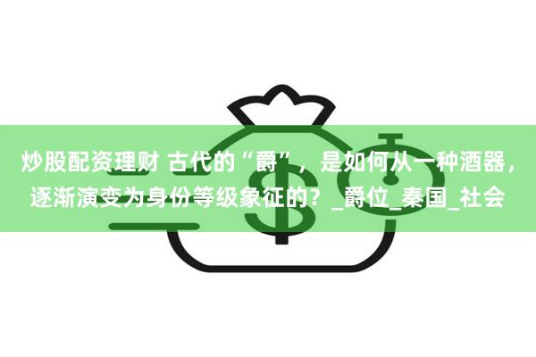 炒股配资理财 古代的“爵”，是如何从一种酒器，逐渐演变为身份等级象征的？_爵位_秦国_社会