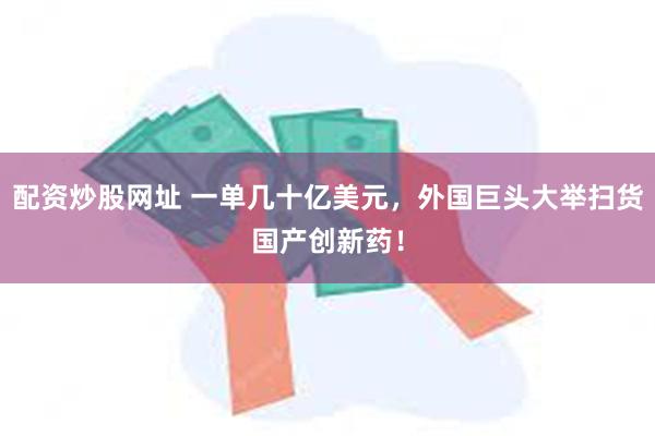配资炒股网址 一单几十亿美元，外国巨头大举扫货国产创新药！