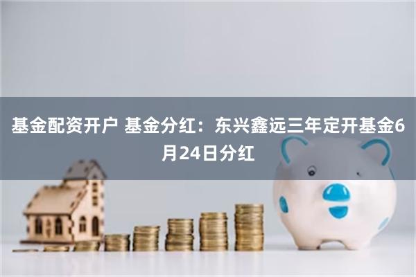 基金配资开户 基金分红：东兴鑫远三年定开基金6月24日分红