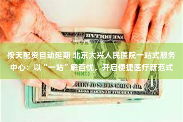 按天配资自动延期 北京大兴人民医院一站式服务中心：以“一站”解百忧，开启便捷医疗新范式