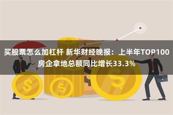 买股票怎么加杠杆 新华财经晚报：上半年TOP100房企拿地总额同比增长33.3%