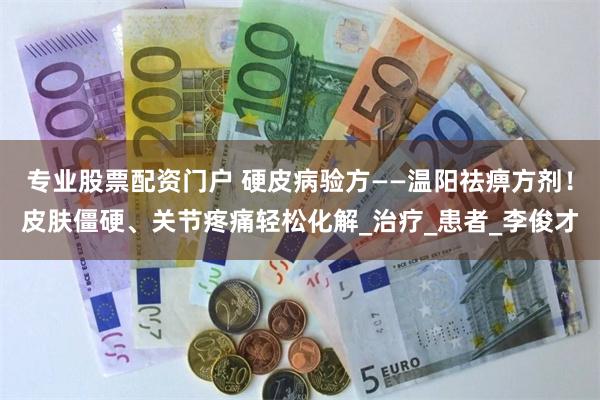 专业股票配资门户 硬皮病验方——温阳祛痹方剂！皮肤僵硬、关节疼痛轻松化解_治疗_患者_李俊才